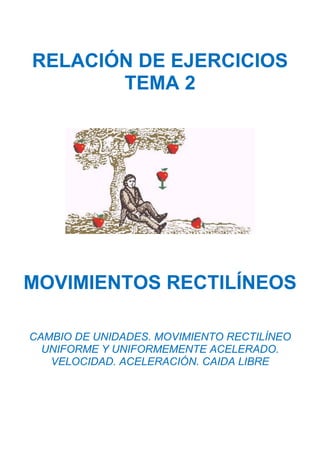 RELACIÓN DE EJERCICIOS
TEMA 2
MOVIMIENTOS RECTILÍNEOS
CAMBIO DE UNIDADES. MOVIMIENTO RECTILÍNEO
UNIFORME Y UNIFORMEMENTE ACELERADO.
VELOCIDAD. ACELERACIÓN. CAIDA LIBRE
 