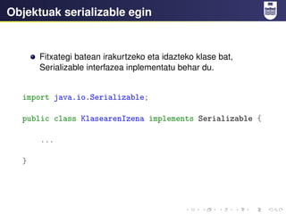 Objektuak serializable egin
Fitxategi batean irakurtzeko eta idazteko klase bat,
Serializable interfazea inplementatu behar du.
import java.io.Serializable;
public class KlasearenIzena implements Serializable {
...
}
 