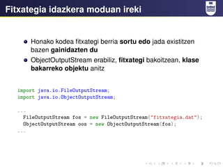 Fitxategia idazkera moduan ireki
Honako kodea fitxategi berria sortu edo jada existitzen
bazen gainidazten du
ObjectOutputStream erabiliz, fitxategi bakoitzean, klase
bakarreko objektu anitz
import java.io.FileOutputStream;
import java.io.ObjectOutputStream;
...
FileOutputStream fos = new FileOutputStream("fitxategia.dat");
ObjectOutputStream oos = new ObjectOutputStream(fos);
...
 