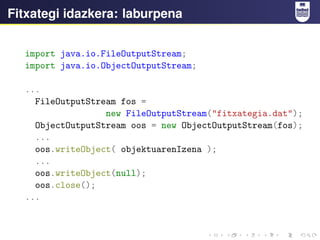 Fitxategi idazkera: laburpena
import java.io.FileOutputStream;
import java.io.ObjectOutputStream;
...
FileOutputStream fos =
new FileOutputStream("fitxategia.dat");
ObjectOutputStream oos = new ObjectOutputStream(fos);
...
oos.writeObject( objektuarenIzena );
...
oos.writeObject(null);
oos.close();
...
 