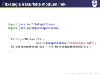 Fitxategia irakurketa moduan ireki
import java.io.FileInputStream;
import java.io.ObjectInputStream;
...
FileInputStream fis =
new FileInputStream("fitxategia.dat");
ObjectInputStream ois = new ObjectInputStream(fis);
...
 