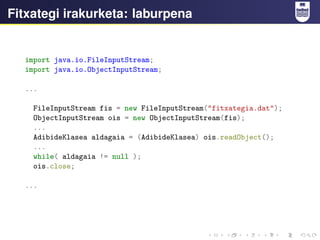Fitxategi irakurketa: laburpena
import java.io.FileInputStream;
import java.io.ObjectInputStream;
...
FileInputStream fis = new FileInputStream("fitxategia.dat");
ObjectInputStream ois = new ObjectInputStream(fis);
...
AdibideKlasea aldagaia = (AdibideKlasea) ois.readObject();
...
while( aldagaia != null );
ois.close;
...
 