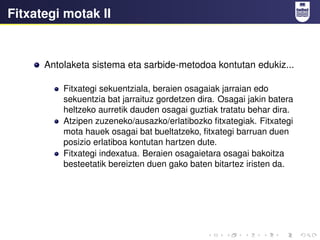 Fitxategi motak II
Antolaketa sistema eta sarbide-metodoa kontutan edukiz...
Fitxategi sekuentziala, beraien osagaiak jarraian edo
sekuentzia bat jarraituz gordetzen dira. Osagai jakin batera
heltzeko aurretik dauden osagai guztiak tratatu behar dira.
Atzipen zuzeneko/ausazko/erlatibozko fitxategiak. Fitxategi
mota hauek osagai bat bueltatzeko, fitxategi barruan duen
posizio erlatiboa kontutan hartzen dute.
Fitxategi indexatua. Beraien osagaietara osagai bakoitza
besteetatik bereizten duen gako baten bitartez iristen da.
 