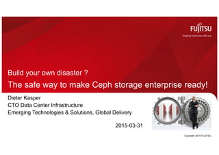 The safe way to make Ceph storage enterprise ready!
Build your own disaster ?
Copyright 2015 FUJITSU
Dieter Kasper
CTO Data Center Infrastructure
Emerging Technologies & Solutions, Global Delivery
2015-03-31
 