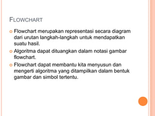 FLOWCHART
 Flowchart merupakan representasi secara diagram
dari urutan langkah-langkah untuk mendapatkan
suatu hasil.
 Algoritma dapat dituangkan dalam notasi gambar
flowchart.
 Flowchart dapat membantu kita menyusun dan
mengerti algoritma yang ditampilkan dalam bentuk
gambar dan simbol tertentu.
 