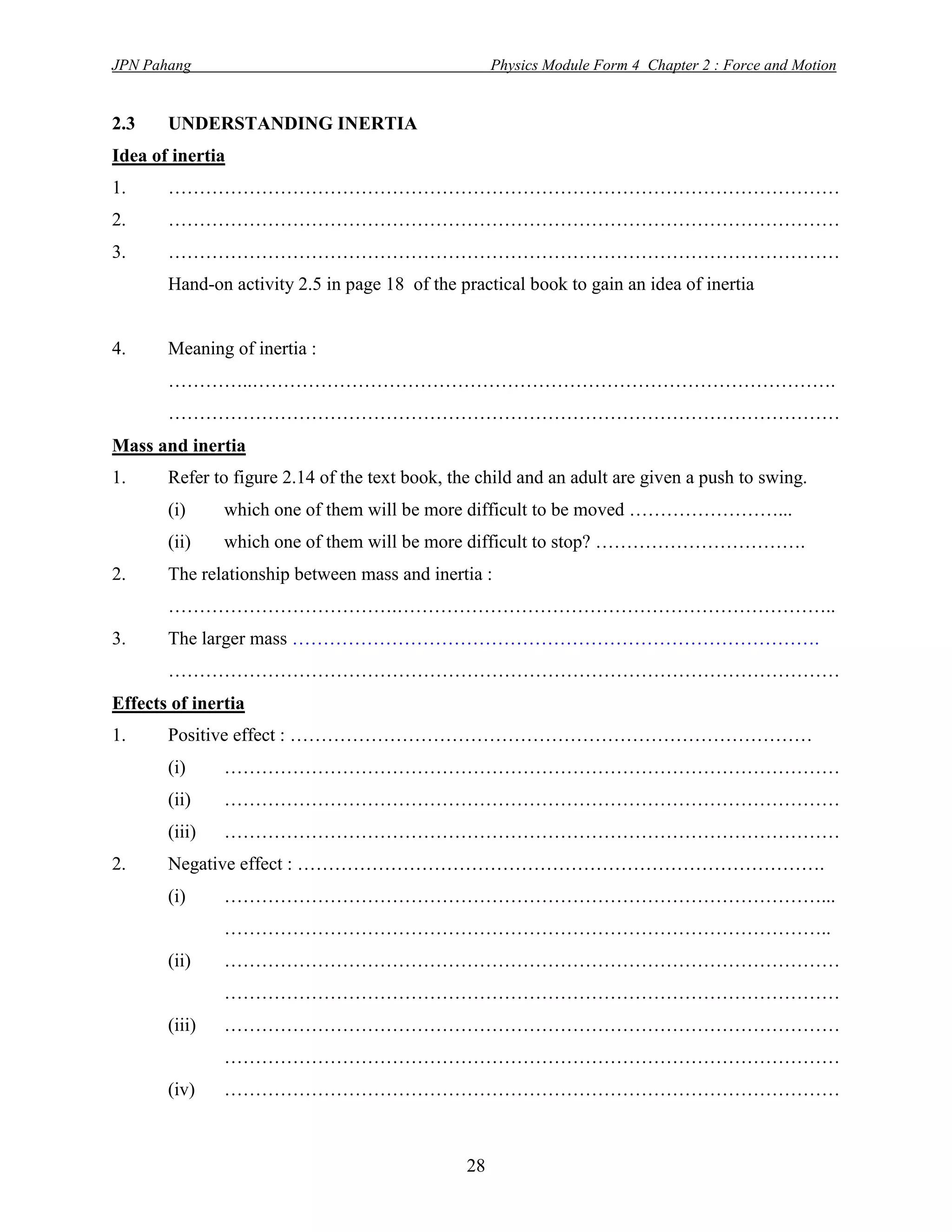 JPN Pahang                                           Physics Module Form 4 Chapter 2 : Force and Motion


2.3    UNDERSTANDING INERTIA
Idea of inertia
1.     ………………………………………………………………………………………………
2.     ………………………………………………………………………………………………
3.     ………………………………………………………………………………………………
       Hand-on activity 2.5 in page 18 of the practical book to gain an idea of inertia


4.     Meaning of inertia :
       …………..………………………………………………………………………………….
       ………………………………………………………………………………………………
Mass and inertia
1.     Refer to figure 2.14 of the text book, the child and an adult are given a push to swing.
       (i)     which one of them will be more difficult to be moved ……………………...
       (ii)    which one of them will be more difficult to stop? …………………………….
2.     The relationship between mass and inertia :
       ……………………………….……………………………………………………………..
3.     The larger mass ………………………………………………………………………….
       ………………………………………………………………………………………………
Effects of inertia
1.     Positive effect : …………………………………………………………………………
       (i)     ………………………………………………………………………………………
       (ii)    ………………………………………………………………………………………
       (iii)   ………………………………………………………………………………………
2.     Negative effect : ………………………………………………………………………….
       (i)     ……………………………………………………………………………………...
               ……………………………………………………………………………………..
       (ii)    ………………………………………………………………………………………
               ………………………………………………………………………………………
       (iii)   ………………………………………………………………………………………
               ………………………………………………………………………………………
       (iv)    ………………………………………………………………………………………



                                                28
 