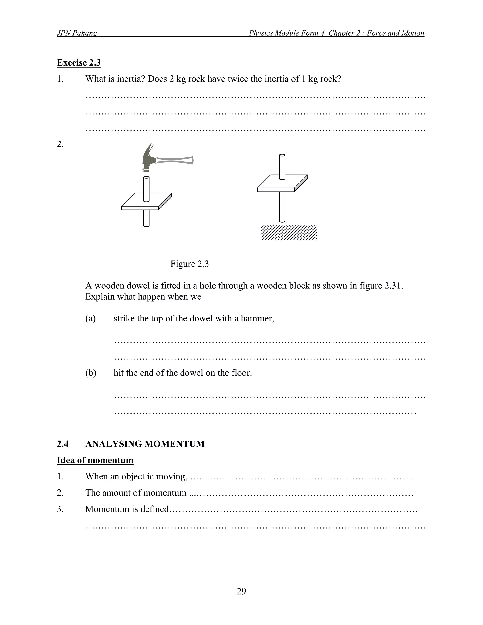 JPN Pahang                                          Physics Module Form 4 Chapter 2 : Force and Motion


Execise 2.3
1.     What is inertia? Does 2 kg rock have twice the inertia of 1 kg rock?
       ………………………………………………………………………………………………
       ………………………………………………………………………………………………
       ………………………………………………………………………………………………
2.




                             Figure 2,3

       A wooden dowel is fitted in a hole through a wooden block as shown in figure 2.31.
       Explain what happen when we

       (a)    strike the top of the dowel with a hammer,

              ………………………………………………………………………………………
              ………………………………………………………………………………………
       (b)    hit the end of the dowel on the floor.

              ………………………………………………………………………………………
              ……………………………………………………………………………………


2.4    ANALYSING MOMENTUM
Idea of momentum
1.     When an object ic moving, …...…………………………………………………………
2.     The amount of momentum ...……………………………………………………………
3.     Momentum is defined…………………………………………………………………….
       ………………………………………………………………………………………………




                                               29
 