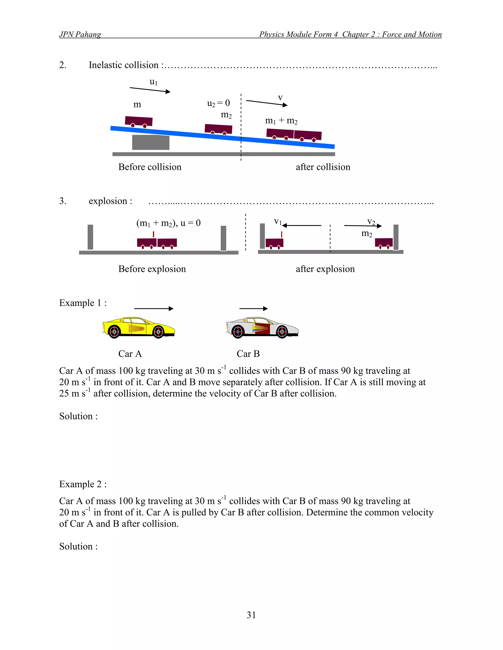 JPN Pahang                                              Physics Module Form 4 Chapter 2 : Force and Motion


2.     Inelastic collision :………………………………………………………………………...
                         u1
                                                             v
                     m                  u2 = 0
                     1                      m2
                                                         m1 + m 2



               Before collision                                   after collision


3.     explosion :       …….....…………………………………………………………………...

                     (m1 + m2), u = 0                       v1                       v2
                                                                                    m2


               Before explosion                                   after explosion


Example 1 :




               Car A                             Car B
Car A of mass 100 kg traveling at 30 m s-1 collides with Car B of mass 90 kg traveling at
20 m s-1 in front of it. Car A and B move separately after collision. If Car A is still moving at
25 m s-1 after collision, determine the velocity of Car B after collision.

Solution :




Example 2 :
Car A of mass 100 kg traveling at 30 m s-1 collides with Car B of mass 90 kg traveling at
20 m s-1 in front of it. Car A is pulled by Car B after collision. Determine the common velocity
of Car A and B after collision.

Solution :




                                                   31
 