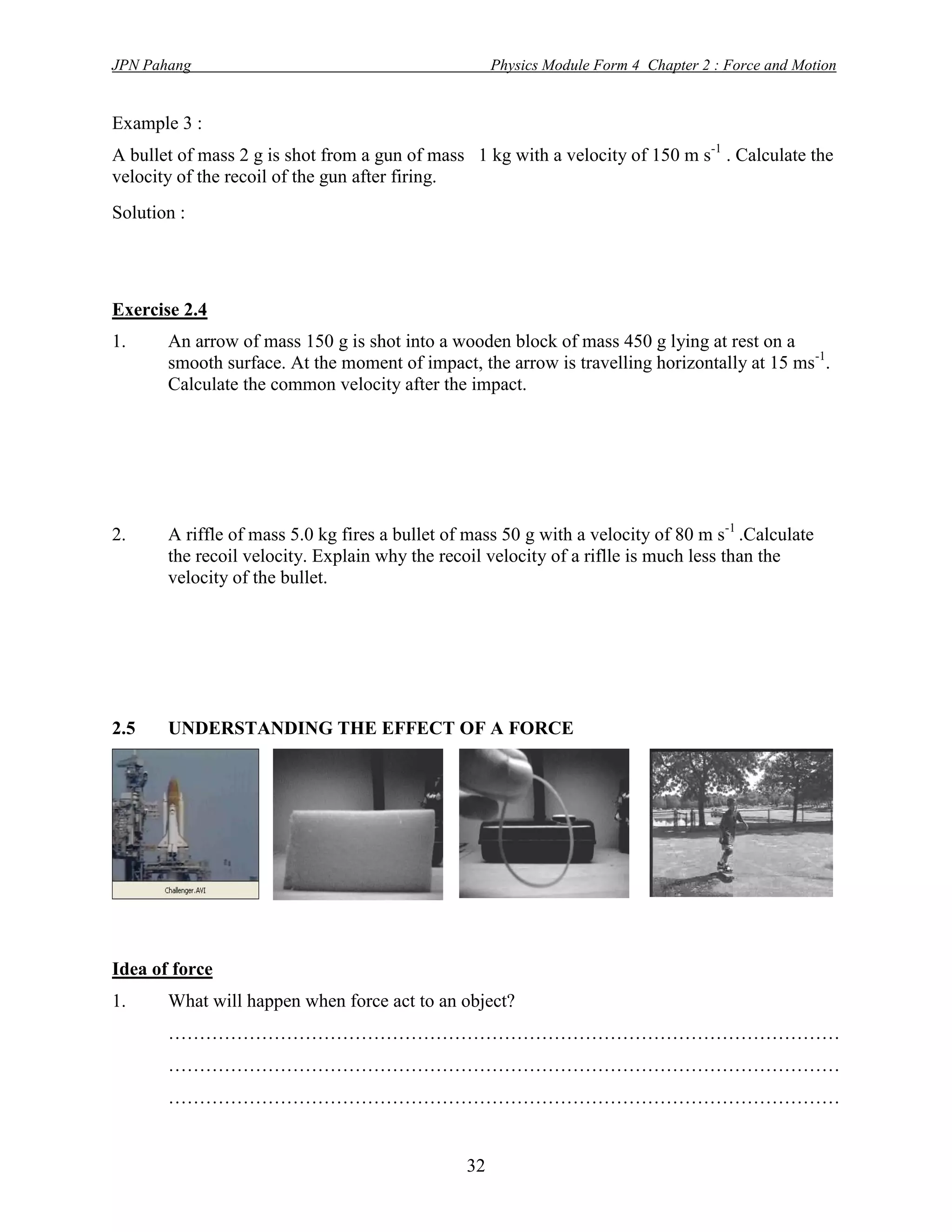 JPN Pahang                                           Physics Module Form 4 Chapter 2 : Force and Motion


Example 3 :
A bullet of mass 2 g is shot from a gun of mass 1 kg with a velocity of 150 m s-1 . Calculate the
velocity of the recoil of the gun after firing.
Solution :




Exercise 2.4
1.     An arrow of mass 150 g is shot into a wooden block of mass 450 g lying at rest on a
       smooth surface. At the moment of impact, the arrow is travelling horizontally at 15 ms-1.
       Calculate the common velocity after the impact.




2.     A riffle of mass 5.0 kg fires a bullet of mass 50 g with a velocity of 80 m s-1 .Calculate
       the recoil velocity. Explain why the recoil velocity of a riflle is much less than the
       velocity of the bullet.




2.5    UNDERSTANDING THE EFFECT OF A FORCE




Idea of force
1.     What will happen when force act to an object?
       ………………………………………………………………………………………………
       ………………………………………………………………………………………………
       ………………………………………………………………………………………………


                                                32
 