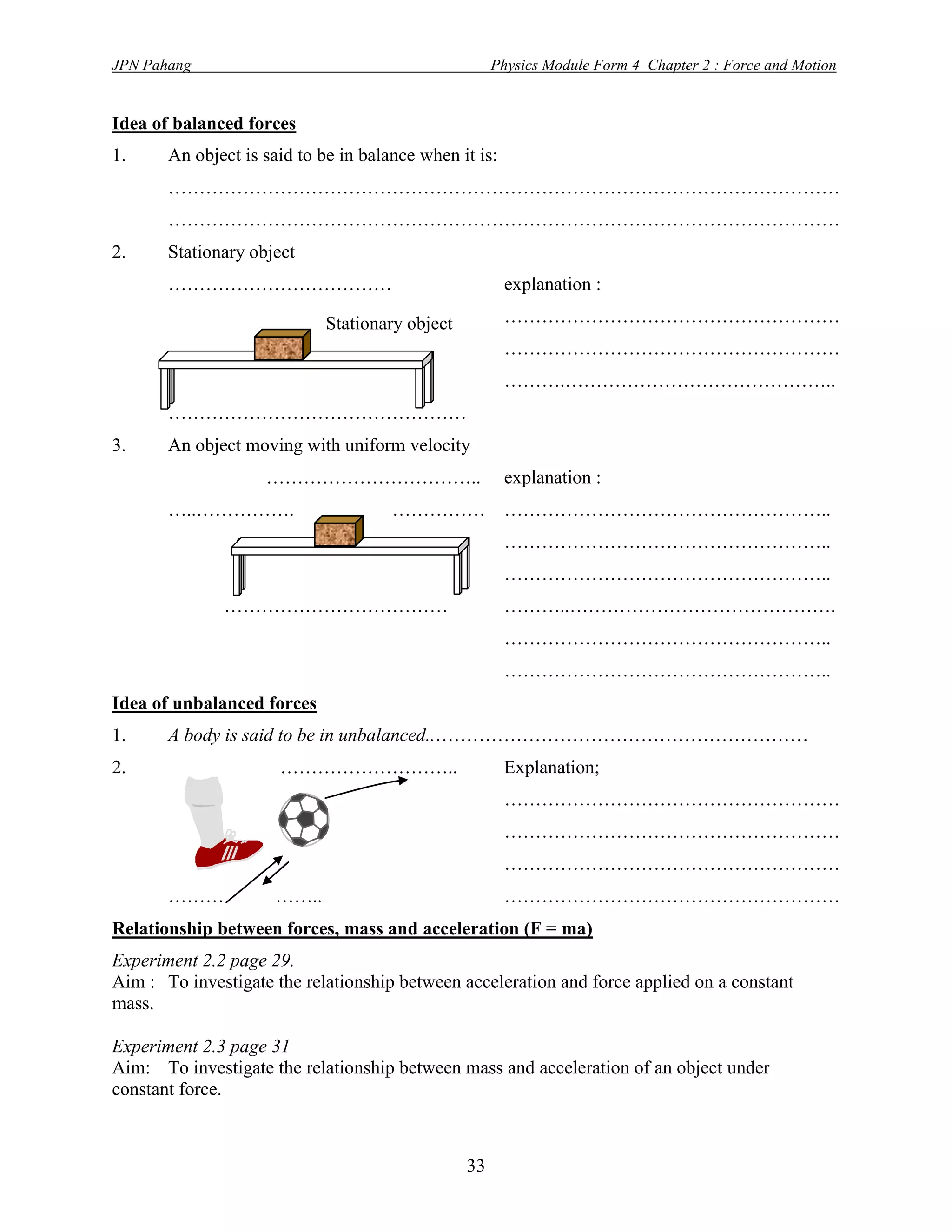 JPN Pahang                                            Physics Module Form 4 Chapter 2 : Force and Motion


Idea of balanced forces
1.     An object is said to be in balance when it is:
       ………………………………………………………………………………………………
       ………………………………………………………………………………………………
2.     Stationary object
       ………………………………                                     explanation :

                             Stationary object          ………………………………………………
                                                        ………………………………………………
                                                        ……….……………………………………..
       …………………………………………
3.     An object moving with uniform velocity
                    ……………………………..                       explanation :
       …..…………….                      ……………             ……………………………………………..
                                                        ……………………………………………..
                                                        ……………………………………………..
              ………………………………                              ………..…………………………………….
                                                        ……………………………………………..
                                                        ……………………………………………..
Idea of unbalanced forces
1.     A body is said to be in unbalanced..……………………………………………………
2.                    ………………………..                       Explanation;
                                                        ………………………………………………
                                                        ………………………………………………
                                                        ………………………………………………
       ………           ……..                               ………………………………………………
Relationship between forces, mass and acceleration (F = ma)
Experiment 2.2 page 29.
Aim : To investigate the relationship between acceleration and force applied on a constant
mass.

Experiment 2.3 page 31
Aim: To investigate the relationship between mass and acceleration of an object under
constant force.



                                                 33
 