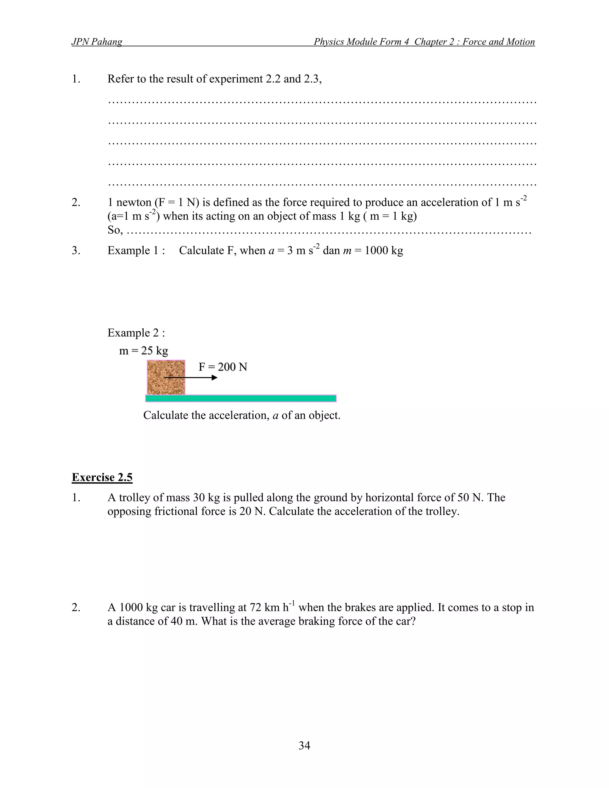 JPN Pahang                                           Physics Module Form 4 Chapter 2 : Force and Motion


1.     Refer to the result of experiment 2.2 and 2.3,
       ………………………………………………………………………………………………
       ………………………………………………………………………………………………
       ………………………………………………………………………………………………
       ………………………………………………………………………………………………
       ………………………………………………………………………………………………
2.     1 newton (F = 1 N) is defined as the force required to produce an acceleration of 1 m s-2
       (a=1 m s-2) when its acting on an object of mass 1 kg ( m = 1 kg)
       So, …………………………………………………………………………………………
3.     Example 1 :    Calculate F, when a = 3 m s-2 dan m = 1000 kg




       Example 2 :
         m = 25 kg
                           F = 200 N



               Calculate the acceleration, a of an object.




Exercise 2.5
1.     A trolley of mass 30 kg is pulled along the ground by horizontal force of 50 N. The
       opposing frictional force is 20 N. Calculate the acceleration of the trolley.




2.     A 1000 kg car is travelling at 72 km h-1 when the brakes are applied. It comes to a stop in
       a distance of 40 m. What is the average braking force of the car?




                                                34
 