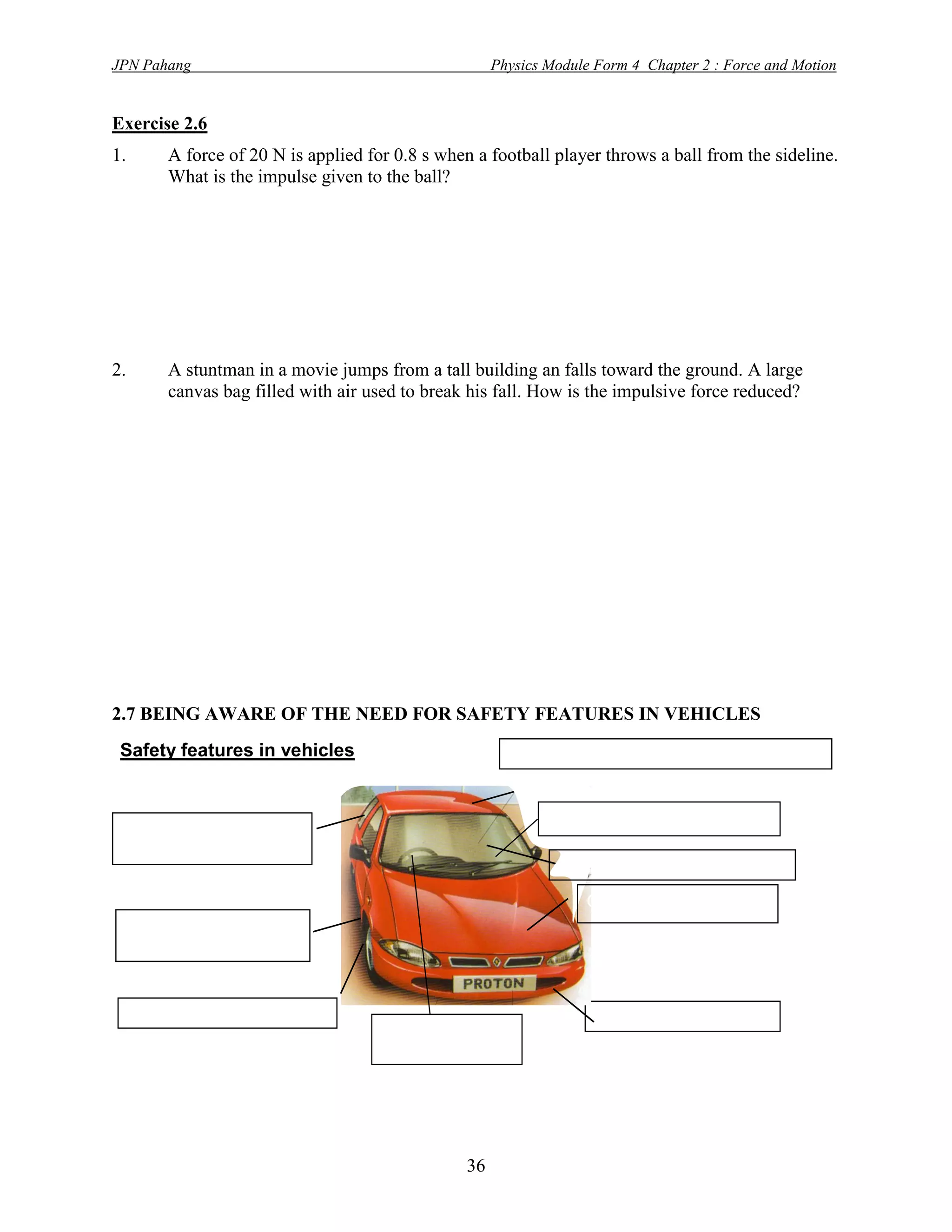JPN Pahang                                              Physics Module Form 4 Chapter 2 : Force and Motion


Exercise 2.6
1.        A force of 20 N is applied for 0.8 s when a football player throws a ball from the sideline.
          What is the impulse given to the ball?




2.        A stuntman in a movie jumps from a tall building an falls toward the ground. A large
          canvas bag filled with air used to break his fall. How is the impulsive force reduced?




2.7 BEING AWARE OF THE NEED FOR SAFETY FEATURES IN VEHICLES
 Safety features in vehicles                              Reinforced passenger compartment


 Crash resistant door                                           Head rest
 pillars
                                                                 Windscreen
                                                                     Crumple zones
 Anti-lock brake
 system (ABS)


     Traction control                                                 bumpers
                                       Air bags




                                                   36
 