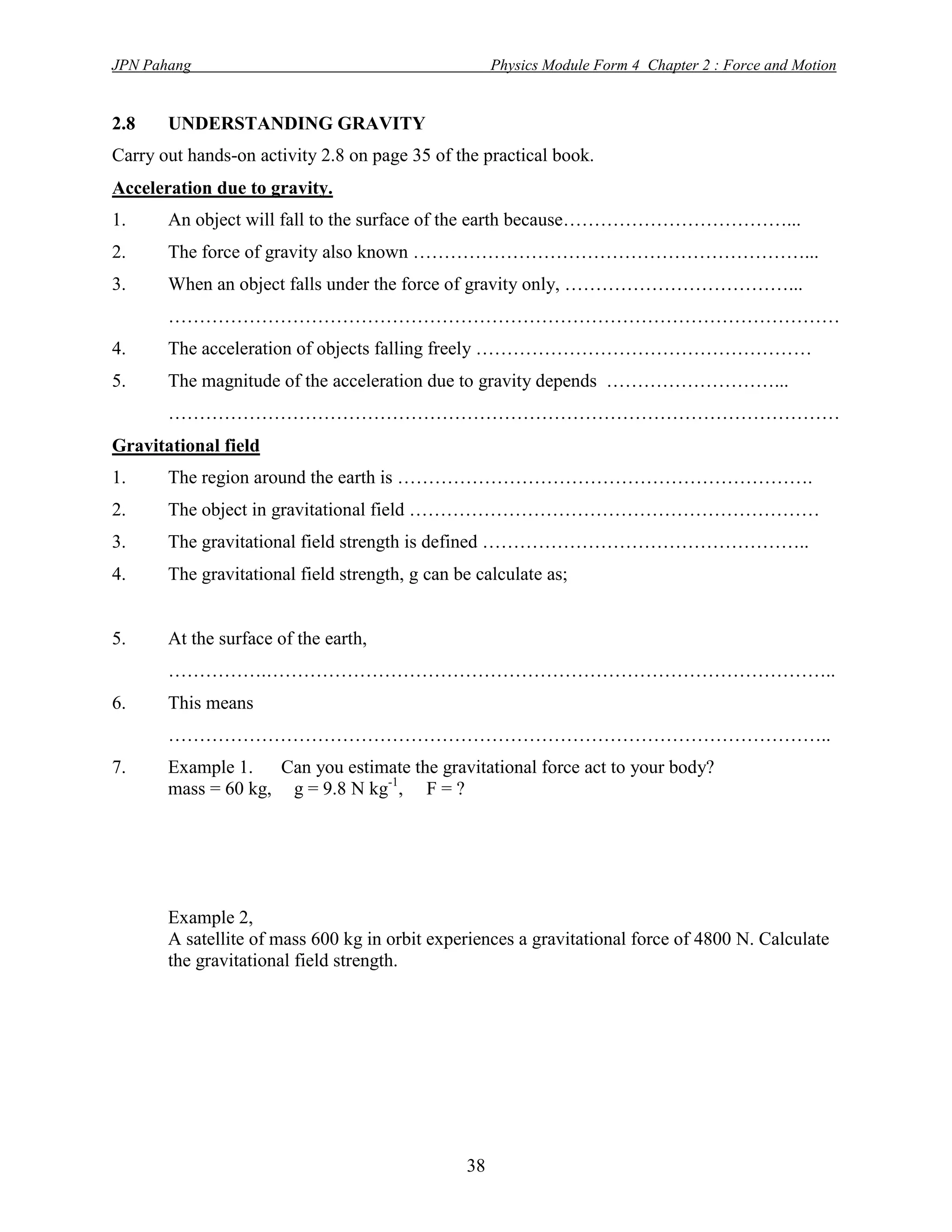 JPN Pahang                                           Physics Module Form 4 Chapter 2 : Force and Motion


2.8    UNDERSTANDING GRAVITY
Carry out hands-on activity 2.8 on page 35 of the practical book.
Acceleration due to gravity.
1.     An object will fall to the surface of the earth because………………………………...
2.     The force of gravity also known ………………………………………………………...
3.     When an object falls under the force of gravity only, ………………………………...
       ………………………………………………………………………………………………
4.     The acceleration of objects falling freely ………………………………………………
5.     The magnitude of the acceleration due to gravity depends ………………………...
       ………………………………………………………………………………………………
Gravitational field
1.     The region around the earth is ………………………………………………………….
2.     The object in gravitational field …………………………………………………………
3.     The gravitational field strength is defined ……………………………………………..
4.     The gravitational field strength, g can be calculate as;


5.     At the surface of the earth,
       …………….………………………………………………………………………………..
6.     This means
       ……………………………………………………………………………………………..
7.     Example 1.   Can you estimate the gravitational force act to your body?
       mass = 60 kg, g = 9.8 N kg-1, F = ?




       Example 2,
       A satellite of mass 600 kg in orbit experiences a gravitational force of 4800 N. Calculate
       the gravitational field strength.




                                                38
 