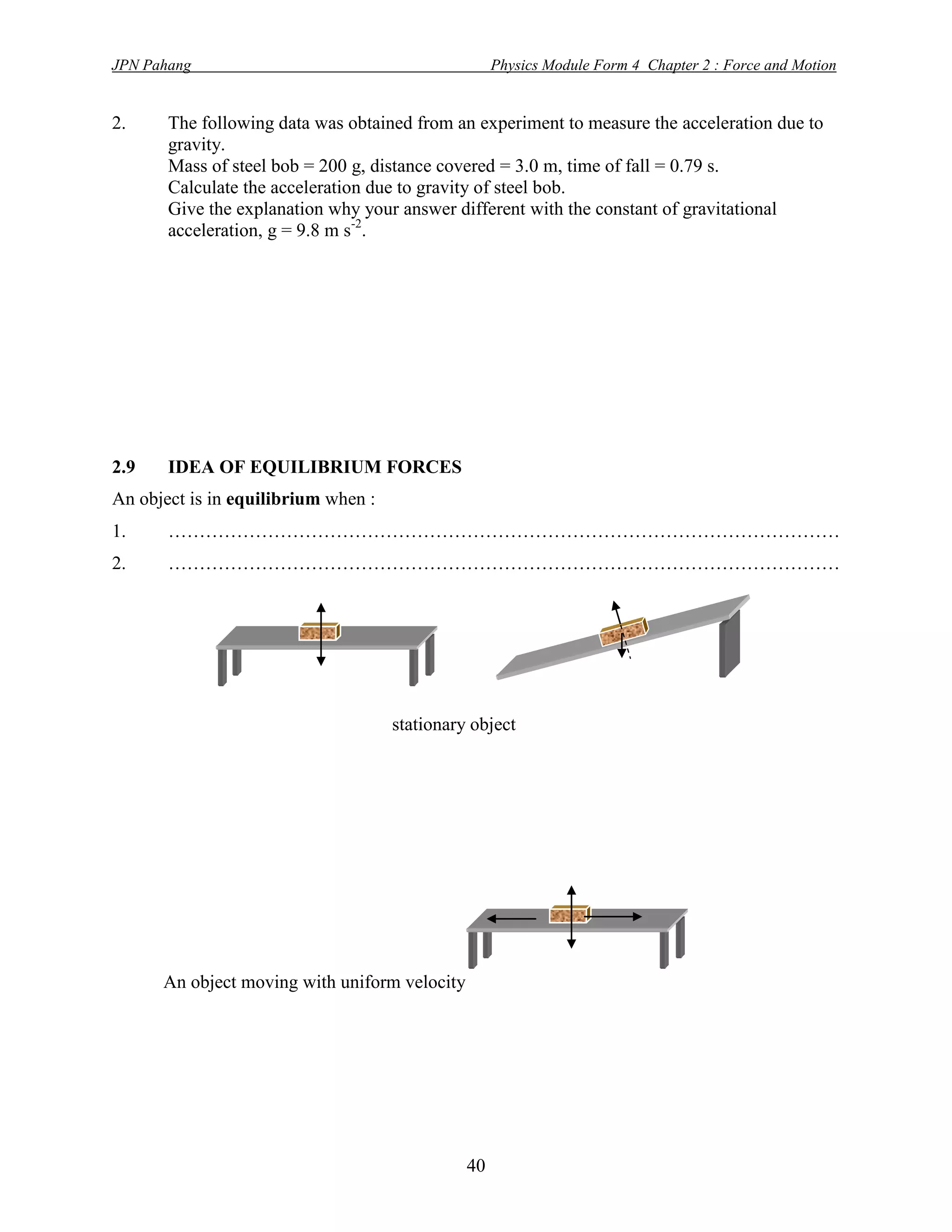JPN Pahang                                          Physics Module Form 4 Chapter 2 : Force and Motion


2.     The following data was obtained from an experiment to measure the acceleration due to
       gravity.
       Mass of steel bob = 200 g, distance covered = 3.0 m, time of fall = 0.79 s.
       Calculate the acceleration due to gravity of steel bob.
       Give the explanation why your answer different with the constant of gravitational
       acceleration, g = 9.8 m s-2.




2.9    IDEA OF EQUILIBRIUM FORCES
An object is in equilibrium when :
1.     ………………………………………………………………………………………………
2.     ………………………………………………………………………………………………




                                     stationary object




      An object moving with uniform velocity




                                               40
 