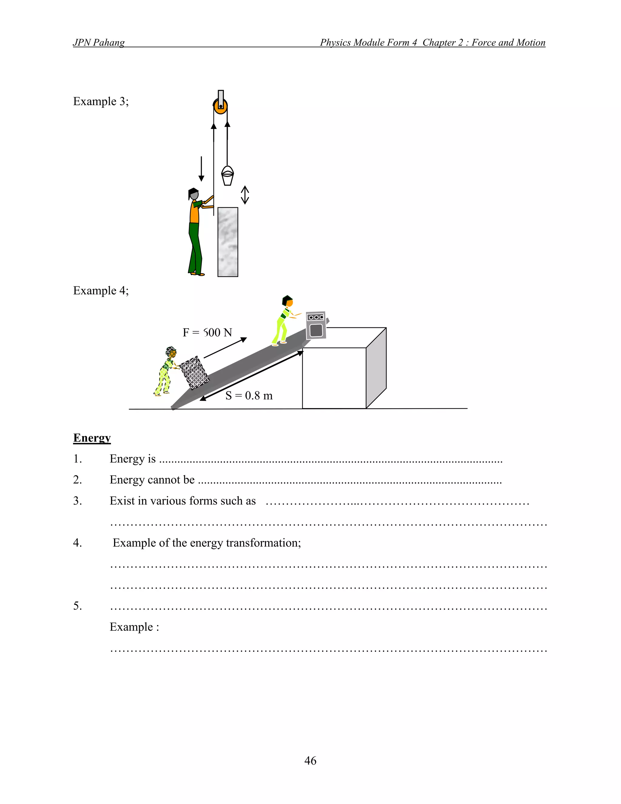 JPN Pahang                                                              Physics Module Form 4 Chapter 2 : Force and Motion




Example 3;




Example 4;


                             F = 600 N




                                           S = 0.8 m


Energy
1.     Energy is .................................................................................................................
2.     Energy cannot be ....................................................................................................
3.     Exist in various forms such as …………………...……………………………………
       ………………………………………………………………………………………………
4.       Example of the energy transformation;
       ………………………………………………………………………………………………
       ………………………………………………………………………………………………
5.     ………………………………………………………………………………………………
       Example :
       ………………………………………………………………………………………………




                                                                   46
 