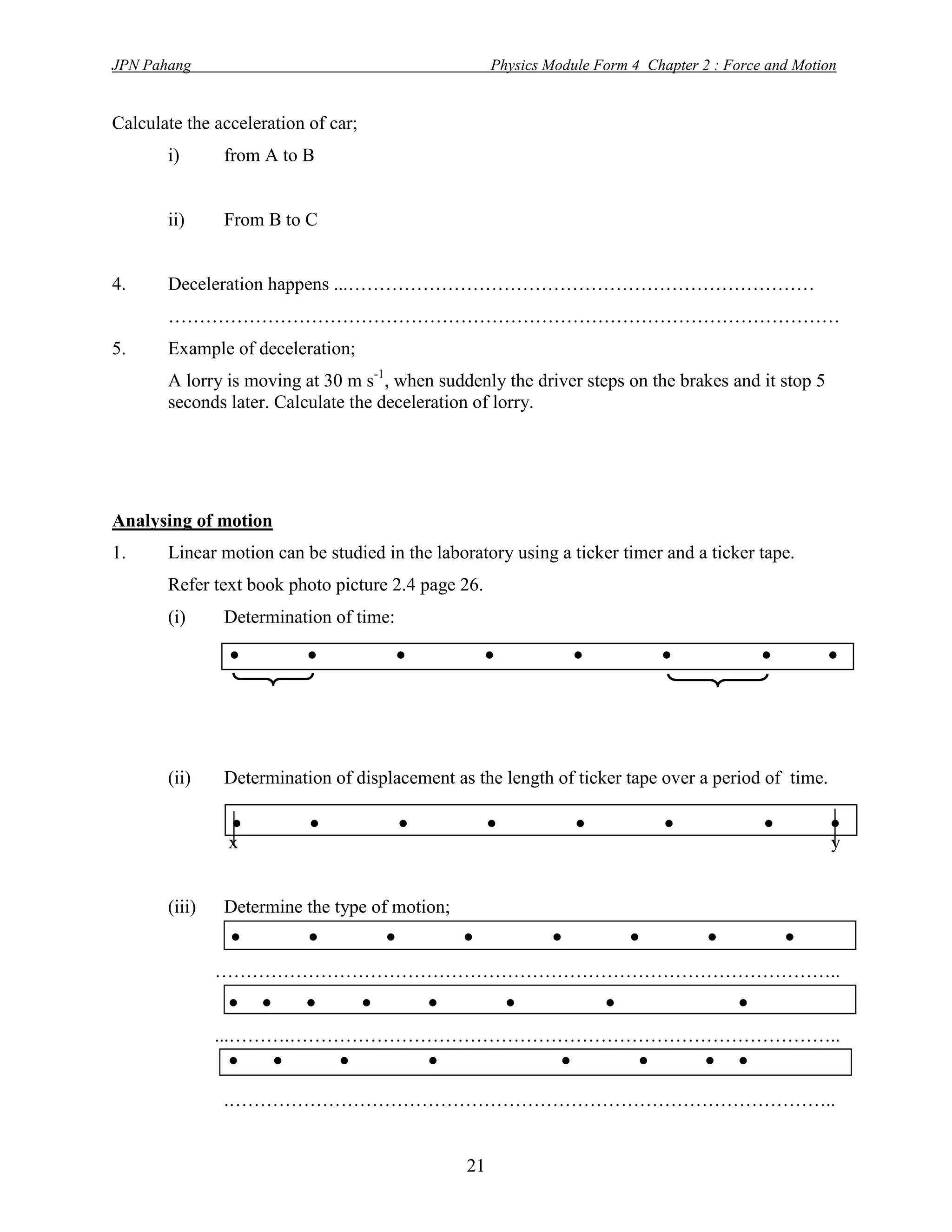 JPN Pahang                                          Physics Module Form 4 Chapter 2 : Force and Motion


Calculate the acceleration of car;
       i)      from A to B


       ii)     From B to C


4.     Deceleration happens ...…………………………………………………………………
       ………………………………………………………………………………………………
5.     Example of deceleration;
       A lorry is moving at 30 m s-1, when suddenly the driver steps on the brakes and it stop 5
       seconds later. Calculate the deceleration of lorry.




Analysing of motion
1.     Linear motion can be studied in the laboratory using a ticker timer and a ticker tape.
       Refer text book photo picture 2.4 page 26.
       (i)     Determination of time:
                .         .             .           .          .            .              .        .

       (ii)    Determination of displacement as the length of ticker tape over a period of time.

                .
                x
                           .            .           .           .           .              .         .
                                                                                                     y


       (iii)   Determine the type of motion;
                  . . . .           . . . .
               ………………………………………………………………………………………..
                  . . . . . .          .      .
               ...……….……………………………………………………………………………..
                  . . .      .       . . . .
               .……………………………………………………………………………………..


                                               21
 
