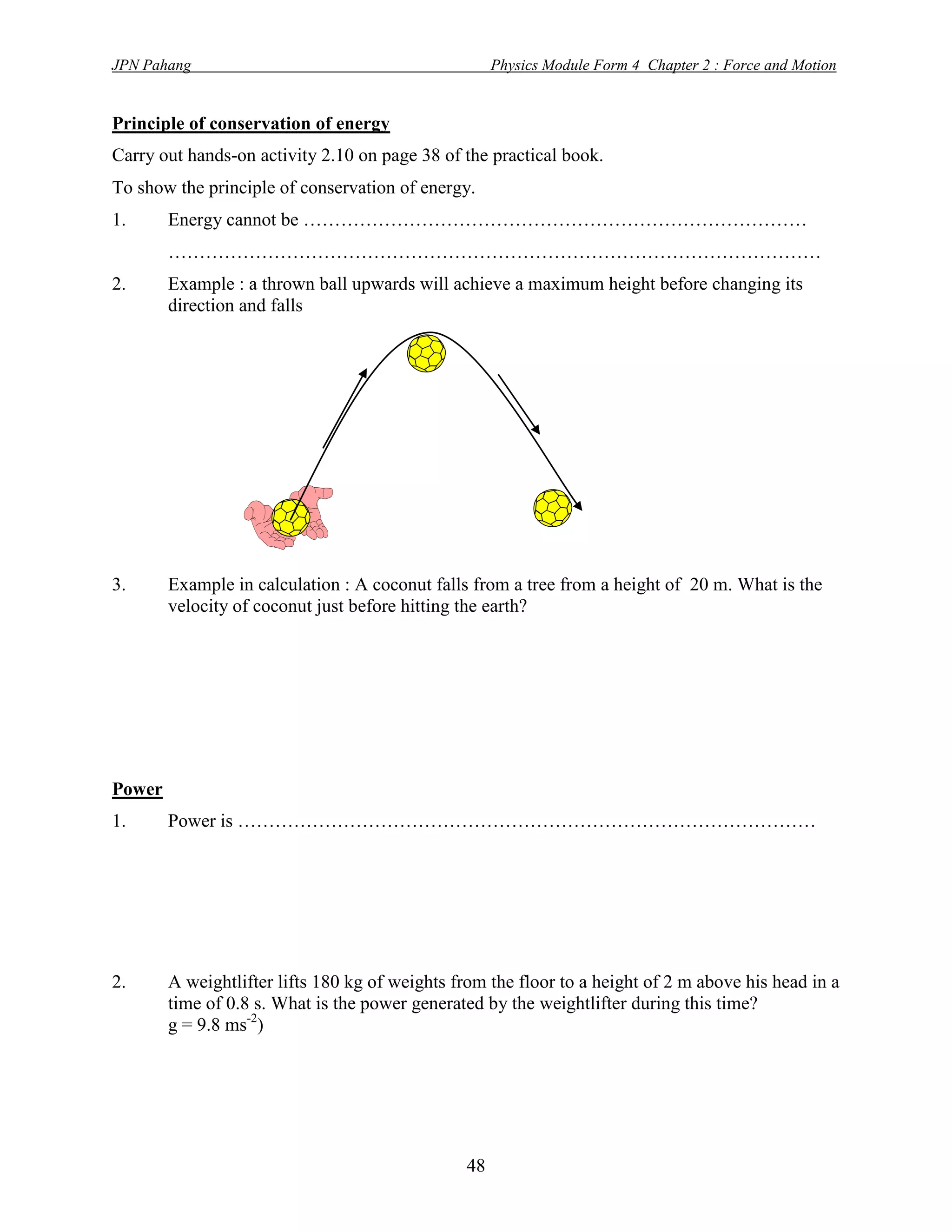 JPN Pahang                                           Physics Module Form 4 Chapter 2 : Force and Motion


Principle of conservation of energy
Carry out hands-on activity 2.10 on page 38 of the practical book.
To show the principle of conservation of energy.
1.      Energy cannot be ………………………………………………………………………
        ……………………………………………………………………………………………
2.      Example : a thrown ball upwards will achieve a maximum height before changing its
        direction and falls




3.      Example in calculation : A coconut falls from a tree from a height of 20 m. What is the
        velocity of coconut just before hitting the earth?




Power
1.      Power is …………………………………………………………………………………




2.      A weightlifter lifts 180 kg of weights from the floor to a height of 2 m above his head in a
        time of 0.8 s. What is the power generated by the weightlifter during this time?
        g = 9.8 ms-2)




                                                48
 