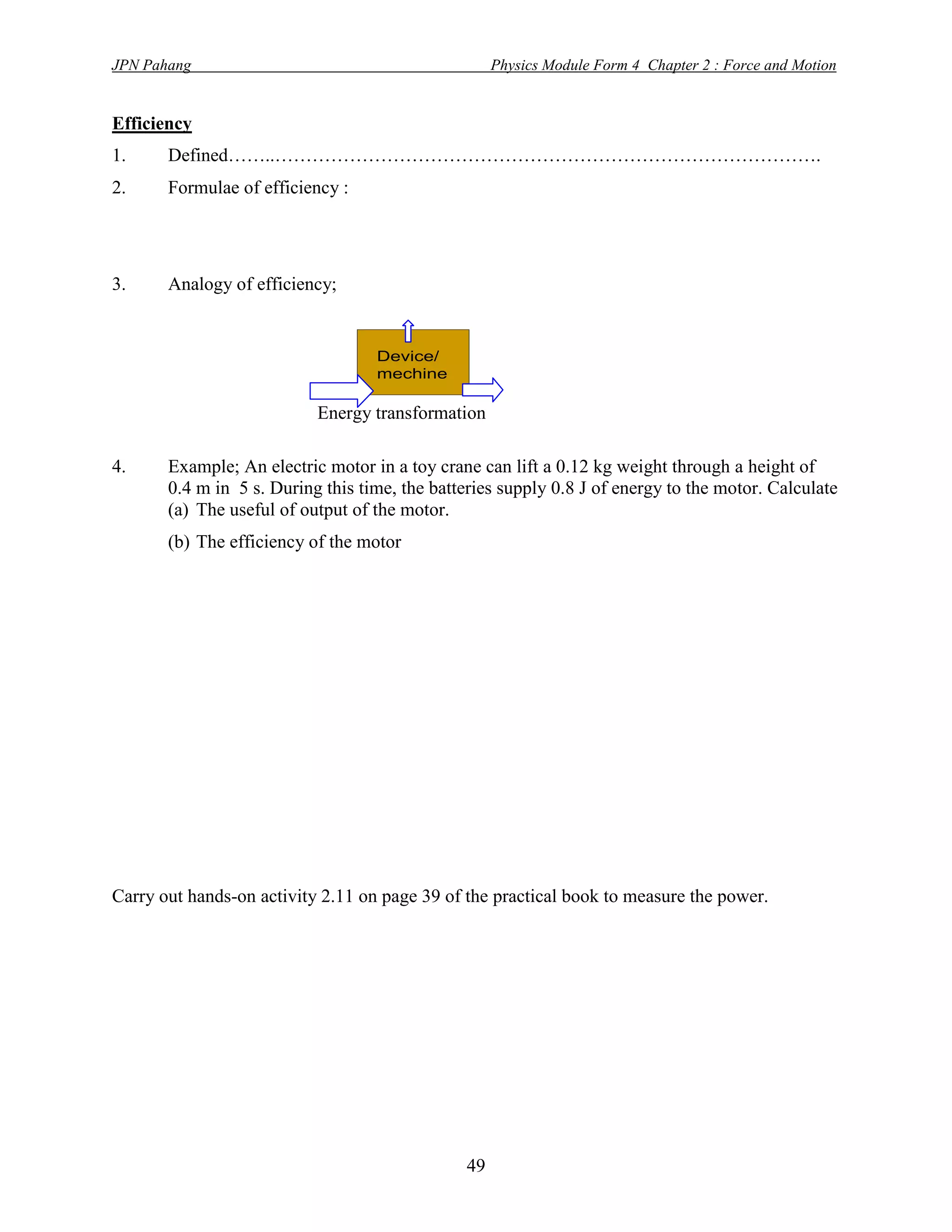 JPN Pahang                                           Physics Module Form 4 Chapter 2 : Force and Motion


Efficiency
1.     Defined……..…………………………………………………………………………….
2.     Formulae of efficiency :




3.     Analogy of efficiency;


                                   Device/
                                   mechine

                           Energy transformation

4.     Example; An electric motor in a toy crane can lift a 0.12 kg weight through a height of
       0.4 m in 5 s. During this time, the batteries supply 0.8 J of energy to the motor. Calculate
       (a) The useful of output of the motor.
       (b) The efficiency of the motor




Carry out hands-on activity 2.11 on page 39 of the practical book to measure the power.




                                                49
 