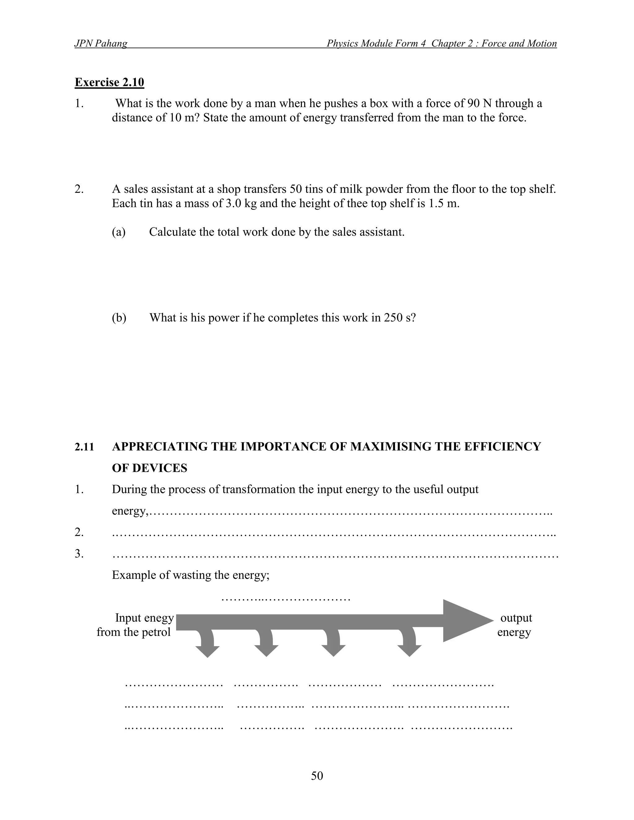 JPN Pahang                                             Physics Module Form 4 Chapter 2 : Force and Motion


Exercise 2.10
1.        What is the work done by a man when he pushes a box with a force of 90 N through a
         distance of 10 m? State the amount of energy transferred from the man to the force.




2.       A sales assistant at a shop transfers 50 tins of milk powder from the floor to the top shelf.
         Each tin has a mass of 3.0 kg and the height of thee top shelf is 1.5 m.

         (a)     Calculate the total work done by the sales assistant.




         (b)     What is his power if he completes this work in 250 s?




2.11     APPRECIATING THE IMPORTANCE OF MAXIMISING THE EFFICIENCY
         OF DEVICES
1.       During the process of transformation the input energy to the useful output
         energy,……………………………………………………………………………………..
2.       .……………………………………………………………………………………………..
3.       ………………………………………………………………………………………………
         Example of wasting the energy;
                               ………..…………………
          Input enegy                                                                        output
       from the petrol                                                                      energy



            …………………… ……………. ……………… …………………….
            ..…………………..            …………….. ………………….. …………………….
            ..…………………..            ……………. …………………. …………………….



                                                  50
 