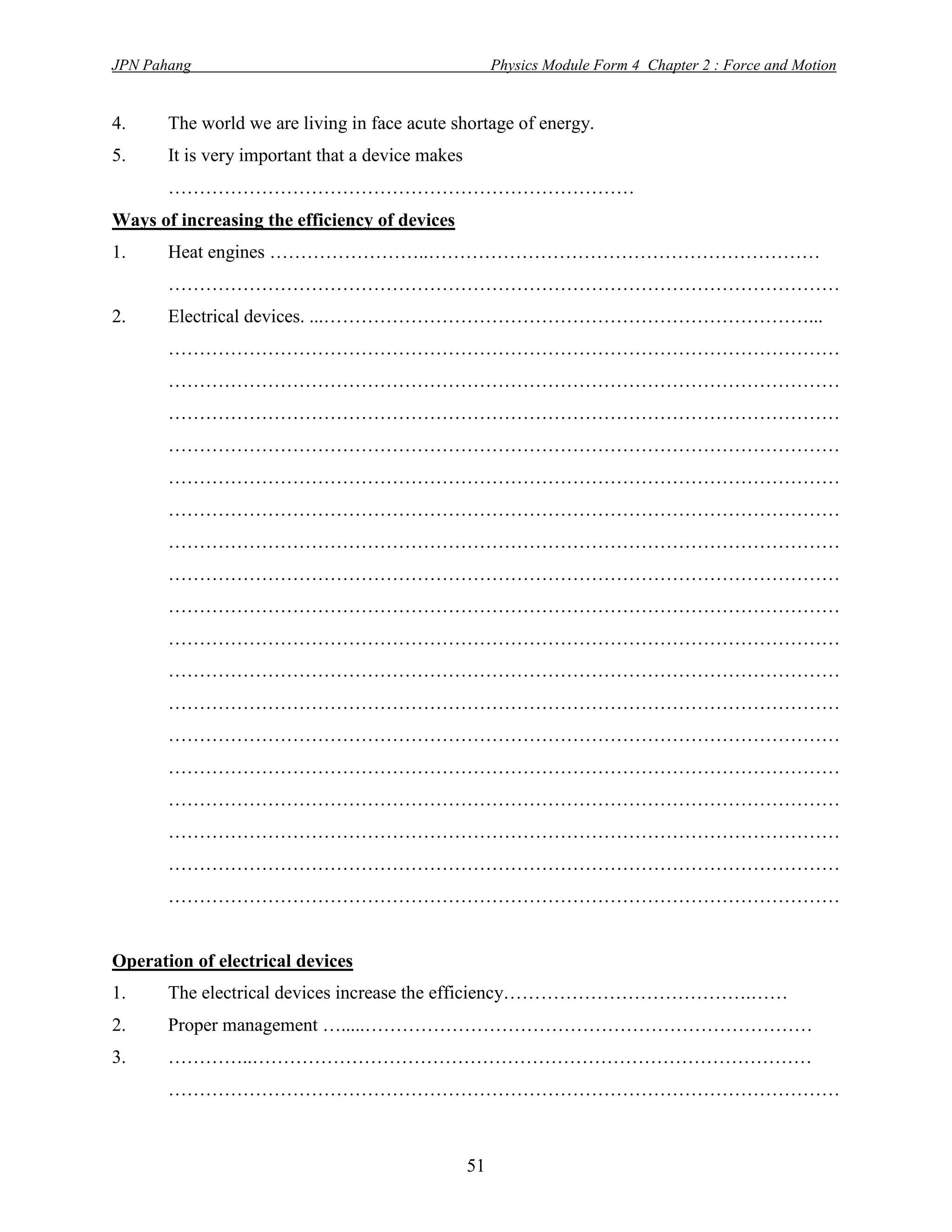 JPN Pahang                                             Physics Module Form 4 Chapter 2 : Force and Motion


4.     The world we are living in face acute shortage of energy.
5.     It is very important that a device makes
       …………………………………………………………………
Ways of increasing the efficiency of devices
1.     Heat engines ……………………..………………………………………………………
       ………………………………………………………………………………………………
2.     Electrical devices. ...……………………………………………………………………...
       ………………………………………………………………………………………………
       ………………………………………………………………………………………………
       ………………………………………………………………………………………………
       ………………………………………………………………………………………………
       ………………………………………………………………………………………………
       ………………………………………………………………………………………………
       ………………………………………………………………………………………………
       ………………………………………………………………………………………………
       ………………………………………………………………………………………………
       ………………………………………………………………………………………………
       ………………………………………………………………………………………………
       ………………………………………………………………………………………………
       ………………………………………………………………………………………………
       ………………………………………………………………………………………………
       ………………………………………………………………………………………………
       ………………………………………………………………………………………………
       ………………………………………………………………………………………………
       ………………………………………………………………………………………………


Operation of electrical devices
1.     The electrical devices increase the efficiency………………………………….……
2.     Proper management ….....………………………………………………………………
3.     …………..………………………………………………………………………………
       ………………………………………………………………………………………………



                                                  51
 