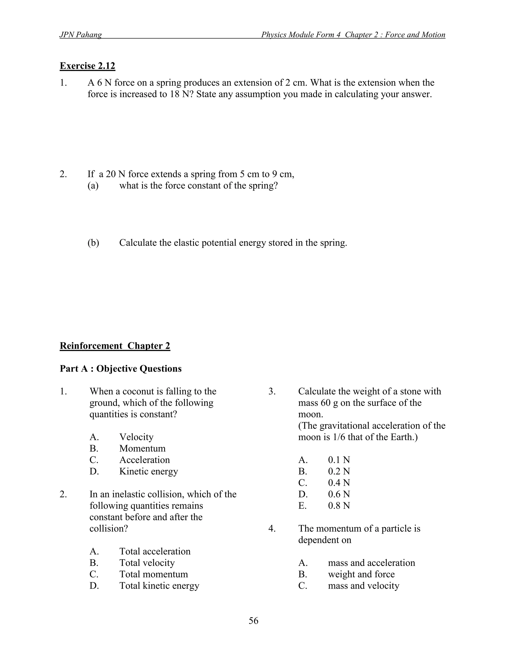 JPN Pahang                                             Physics Module Form 4 Chapter 2 : Force and Motion


Exercise 2.12
1.    A 6 N force on a spring produces an extension of 2 cm. What is the extension when the
      force is increased to 18 N? State any assumption you made in calculating your answer.




2.    If a 20 N force extends a spring from 5 cm to 9 cm,
      (a)     what is the force constant of the spring?




      (b)       Calculate the elastic potential energy stored in the spring.




Reinforcement Chapter 2

Part A : Objective Questions

1.     When a coconut is falling to the                 3.       Calculate the weight of a stone with
       ground, which of the following                            mass 60 g on the surface of the
       quantities is constant?                                   moon.
                                                                 (The gravitational acceleration of the
       A.       Velocity                                         moon is 1/6 that of the Earth.)
       B.       Momentum
       C.       Acceleration                                     A.      0.1 N
       D.       Kinetic energy                                   B.      0.2 N
                                                                 C.      0.4 N
2.     In an inelastic collision, which of the                   D.      0.6 N
       following quantities remains                              E.      0.8 N
       constant before and after the
       collision?                                       4.       The momentum of a particle is
                                                                 dependent on
       A.       Total acceleration
       B.       Total velocity                                   A.      mass and acceleration
       C.       Total momentum                                   B.      weight and force
       D.       Total kinetic energy                             C.      mass and velocity


                                                  56
 