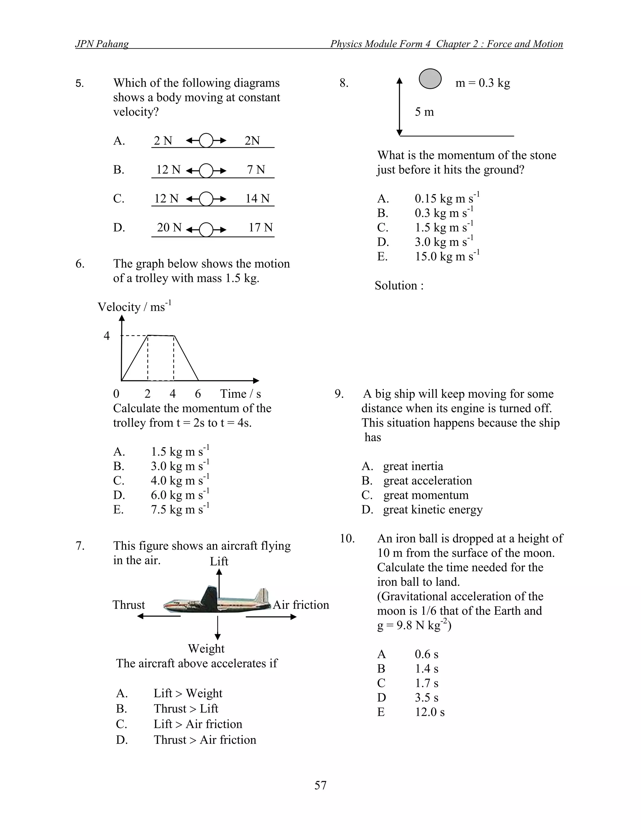 JPN Pahang                                                 Physics Module Form 4 Chapter 2 : Force and Motion


5.        Which of the following diagrams                   8.                          m = 0.3 kg
          shows a body moving at constant
          velocity?                                                            5m

          A.       2N                2N
                                                                       What is the momentum of the stone
          B.        12 N              7N                               just before it hits the ground?

          C.       12 N              14 N                              A.      0.15 kg m s-1
                                                                       B.      0.3 kg m s-1
          D.        20 N              17 N                             C.      1.5 kg m s-1
                                                                       D.      3.0 kg m s-1
                                                                       E.      15.0 kg m s-1
6.        The graph below shows the motion
          of a trolley with mass 1.5 kg.
                                                                       Solution :
                     -1
     Velocity / ms

      4



          0      2    4    6     Time / s                  9.     A big ship will keep moving for some
          Calculate the momentum of the                           distance when its engine is turned off.
          trolley from t = 2s to t = 4s.                          This situation happens because the ship
                                                                   has
          A.       1.5 kg m s-1
          B.       3.0 kg m s-1                                   A.    great inertia
          C.       4.0 kg m s-1                                   B.    great acceleration
          D.       6.0 kg m s-1                                   C.    great momentum
          E.       7.5 kg m s-1                                   D.    great kinetic energy

                                                            10.        An iron ball is dropped at a height of
7.        This figure shows an aircraft flying
                                                                       10 m from the surface of the moon.
          in the air.        Lift                                      Calculate the time needed for the
                                                                       iron ball to land.
                                                                       (Gravitational acceleration of the
          Thrust                            Air friction               moon is 1/6 that of the Earth and
                                                                       g = 9.8 N kg-2)
                         Weight                                        A       0.6 s
          The aircraft above accelerates if                            B       1.4 s
                                                                       C       1.7 s
          A.       Lift  Weight                                       D       3.5 s
          B.       Thrust  Lift                                       E       12.0 s
          C.       Lift  Air friction
          D.       Thrust  Air friction


                                                    57
 
