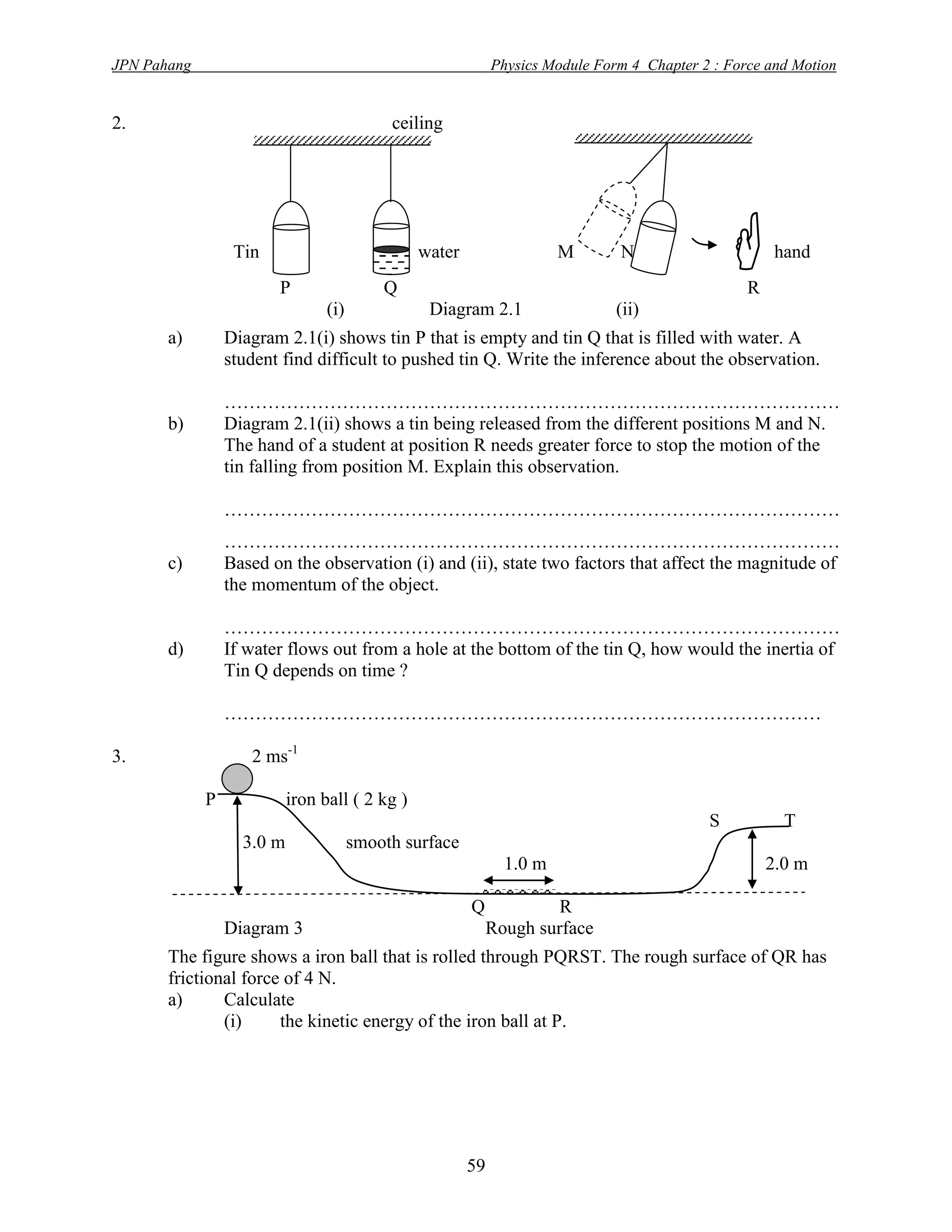 JPN Pahang                                                   Physics Module Form 4 Chapter 2 : Force and Motion


2.                                          ceiling




                  Tin
                        P                  Q
                                                water                 M        N
                                                                                                 R
                                                                                                       hand


                                 (i)             Diagram 2.1                   (ii)
       a)        Diagram 2.1(i) shows tin P that is empty and tin Q that is filled with water. A
                 student find difficult to pushed tin Q. Write the inference about the observation.

                 ………………………………………………………………………………………
       b)        Diagram 2.1(ii) shows a tin being released from the different positions M and N.
                 The hand of a student at position R needs greater force to stop the motion of the
                 tin falling from position M. Explain this observation.

                 ………………………………………………………………………………………
                 ………………………………………………………………………………………
       c)        Based on the observation (i) and (ii), state two factors that affect the magnitude of
                 the momentum of the object.

                 ………………………………………………………………………………………
       d)        If water flows out from a hole at the bottom of the tin Q, how would the inertia of
                 Tin Q depends on time ?

                 ……………………………………………………………………………………

3.                  2 ms-1

             P             iron ball ( 2 kg )
                                                                                            S           T
                   3.0 m               smooth surface
                                                              1.0 m                                   2.0 m

                                                        Q            R
                 Diagram 3                                  Rough surface
       The figure shows a iron ball that is rolled through PQRST. The rough surface of QR has
       frictional force of 4 N.
       a)      Calculate
               (i)     the kinetic energy of the iron ball at P.




                                                        59
 