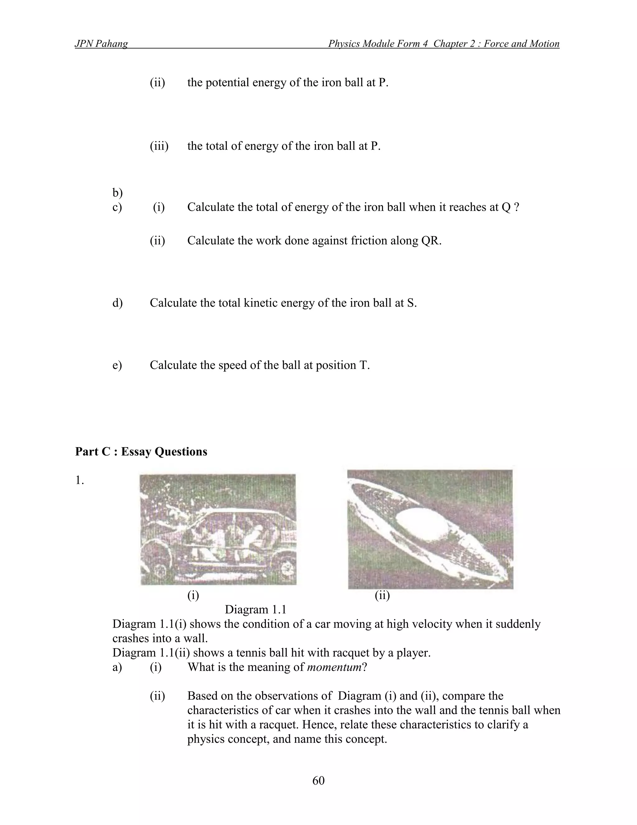 JPN Pahang                                            Physics Module Form 4 Chapter 2 : Force and Motion


              (ii)    the potential energy of the iron ball at P.




              (iii)   the total of energy of the iron ball at P.


       b)
       c)     (i)     Calculate the total of energy of the iron ball when it reaches at Q ?

              (ii)    Calculate the work done against friction along QR.



       d)     Calculate the total kinetic energy of the iron ball at S.



       e)     Calculate the speed of the ball at position T.




Part C : Essay Questions

1.




                      (i)                                       (ii)
                             Diagram 1.1
       Diagram 1.1(i) shows the condition of a car moving at high velocity when it suddenly
       crashes into a wall.
       Diagram 1.1(ii) shows a tennis ball hit with racquet by a player.
       a)     (i)     What is the meaning of momentum?

              (ii)    Based on the observations of Diagram (i) and (ii), compare the
                      characteristics of car when it crashes into the wall and the tennis ball when
                      it is hit with a racquet. Hence, relate these characteristics to clarify a
                      physics concept, and name this concept.


                                                 60
 