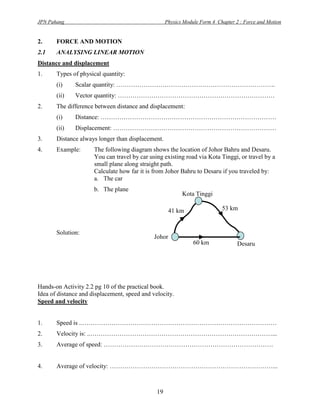JPN Pahang                                          Physics Module Form 4 Chapter 2 : Force and Motion


2.     FORCE AND MOTION
2.1    ANALYSING LINEAR MOTION
Distance and displacement
1.     Types of physical quantity:
       (i)    Scalar quantity: ………………………………………………………………….
       (ii)   Vector quantity: …………………………………………………………………
2.     The difference between distance and displacement:
       (i)    Distance: …………………………………………………………………………
       (ii)   Displacement: ……………………………………………………………………
3.     Distance always longer than displacement.
4.     Example:       The following diagram shows the location of Johor Bahru and Desaru.
                      You can travel by car using existing road via Kota Tinggi, or travel by a
                      small plane along straight path.
                      Calculate how far it is from Johor Bahru to Desaru if you traveled by:
                      a. The car
                      b. The plane
                                                           Kota Tinggi

                                                     41 km                  53 km


       Solution:
                                              Johor
                                              Bahru             60 km              Desaru




Hands-on Activity 2.2 pg 10 of the practical book.
Idea of distance and displacement, speed and velocity.
Speed and velocity


1.     Speed is ..…………………………………………………………………………………
2.     Velocity is: ..……………………………………………………………………………...
3.     Average of speed: ………………………………………………………………………


4.     Average of velocity: ……………………………………………………………………...



                                               19
 