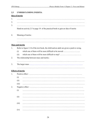 JPN Pahang                                           Physics Module Form 4 Chapter 2 : Force and Motion


2.3    UNDERSTANDING INERTIA
Idea of inertia
1.     ………………………………………………………………………………………………
2.     ………………………………………………………………………………………………
3.     ………………………………………………………………………………………………
       Hand-on activity 2.5 in page 18 of the practical book to gain an idea of inertia


4.     Meaning of inertia :
       …………..………………………………………………………………………………….
       ………………………………………………………………………………………………
Mass and inertia
1.     Refer to figure 2.14 of the text book, the child and an adult are given a push to swing.
       (i)     which one of them will be more difficult to be moved ……………………...
       (ii)    which one of them will be more difficult to stop? …………………………….
2.     The relationship between mass and inertia :
       ……………………………….……………………………………………………………..
3.     The larger mass ………………………………………………………………………….
       ………………………………………………………………………………………………
Effects of inertia
1.     Positive effect : …………………………………………………………………………
       (i)     ………………………………………………………………………………………
       (ii)    ………………………………………………………………………………………
       (iii)   ………………………………………………………………………………………
2.     Negative effect : ………………………………………………………………………….
       (i)     ……………………………………………………………………………………...
               ……………………………………………………………………………………..
       (ii)    ………………………………………………………………………………………
               ………………………………………………………………………………………
       (iii)   ………………………………………………………………………………………
               ………………………………………………………………………………………
       (iv)    ………………………………………………………………………………………



                                                28
 
