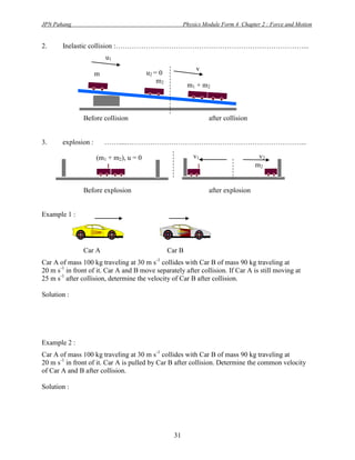 JPN Pahang                                              Physics Module Form 4 Chapter 2 : Force and Motion


2.     Inelastic collision :………………………………………………………………………...
                         u1
                                                             v
                     m                  u2 = 0
                     1                      m2
                                                         m1 + m 2



               Before collision                                   after collision


3.     explosion :       …….....…………………………………………………………………...

                     (m1 + m2), u = 0                       v1                       v2
                                                                                    m2


               Before explosion                                   after explosion


Example 1 :




               Car A                             Car B
Car A of mass 100 kg traveling at 30 m s-1 collides with Car B of mass 90 kg traveling at
20 m s-1 in front of it. Car A and B move separately after collision. If Car A is still moving at
25 m s-1 after collision, determine the velocity of Car B after collision.

Solution :




Example 2 :
Car A of mass 100 kg traveling at 30 m s-1 collides with Car B of mass 90 kg traveling at
20 m s-1 in front of it. Car A is pulled by Car B after collision. Determine the common velocity
of Car A and B after collision.

Solution :




                                                   31
 