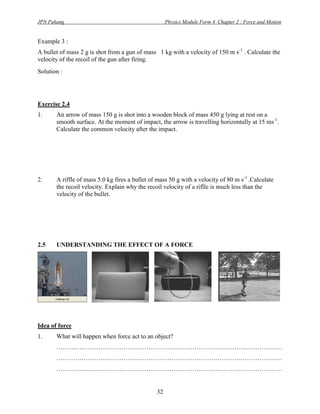 JPN Pahang                                           Physics Module Form 4 Chapter 2 : Force and Motion


Example 3 :
A bullet of mass 2 g is shot from a gun of mass 1 kg with a velocity of 150 m s-1 . Calculate the
velocity of the recoil of the gun after firing.
Solution :




Exercise 2.4
1.     An arrow of mass 150 g is shot into a wooden block of mass 450 g lying at rest on a
       smooth surface. At the moment of impact, the arrow is travelling horizontally at 15 ms-1.
       Calculate the common velocity after the impact.




2.     A riffle of mass 5.0 kg fires a bullet of mass 50 g with a velocity of 80 m s-1 .Calculate
       the recoil velocity. Explain why the recoil velocity of a riflle is much less than the
       velocity of the bullet.




2.5    UNDERSTANDING THE EFFECT OF A FORCE




Idea of force
1.     What will happen when force act to an object?
       ………………………………………………………………………………………………
       ………………………………………………………………………………………………
       ………………………………………………………………………………………………


                                                32
 