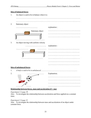 JPN Pahang                                            Physics Module Form 4 Chapter 2 : Force and Motion


Idea of balanced forces
1.     An object is said to be in balance when it is:
       ………………………………………………………………………………………………
       ………………………………………………………………………………………………
2.     Stationary object
       ………………………………                                     explanation :

                             Stationary object          ………………………………………………
                                                        ………………………………………………
                                                        ……….……………………………………..
       …………………………………………
3.     An object moving with uniform velocity
                    ……………………………..                       explanation :
       …..…………….                      ……………             ……………………………………………..
                                                        ……………………………………………..
                                                        ……………………………………………..
              ………………………………                              ………..…………………………………….
                                                        ……………………………………………..
                                                        ……………………………………………..
Idea of unbalanced forces
1.     A body is said to be in unbalanced..……………………………………………………
2.                    ………………………..                       Explanation;
                                                        ………………………………………………
                                                        ………………………………………………
                                                        ………………………………………………
       ………           ……..                               ………………………………………………
Relationship between forces, mass and acceleration (F = ma)
Experiment 2.2 page 29.
Aim : To investigate the relationship between acceleration and force applied on a constant
mass.

Experiment 2.3 page 31
Aim: To investigate the relationship between mass and acceleration of an object under
constant force.



                                                 33
 