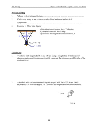 JPN Pahang                                                  Physics Module Form 4 Chapter 2 : Force and Motion


Problem solving
1.     When a system is in equilibrium, ……………………………………………………….
2.     If all forces acting at one point are resolved into horizontal and vertical
       components, ……………………………………………………………………………
3.     Example 1; Show on a figure;
                                             a) the direction of tension force, T of string
                                             b) the resultant force act to lamp
                0            0
               70       70                   c) calculate the magnitude of tension force, T
        a) T        b) T’        T


                            mlamp = 1.5 kg
                            Wlamp = 14.7 N


Exercise 2.9
1.     Two force with magnitude 18 N and 6 N act along a straight line. With the aid of
       diagrams, determine the maximun possible value and the minimum possible value of the
       resultant force.




2.     A football is kicked simultaneously by two players with force 220 N and 200 N
       respectively, as shown in Figure 2.9. Calculate the magnitude of the resultant force.



                                                                        220 N
                                                                                  900


                                                                                        200 N




                                                       44
 