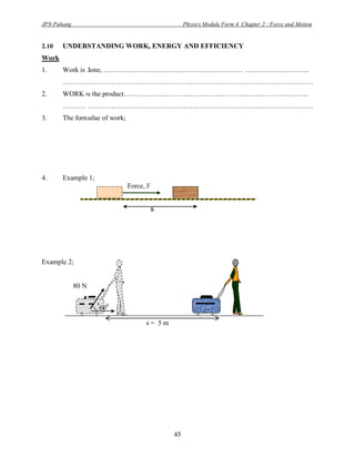 JPN Pahang                                        Physics Module Form 4 Chapter 2 : Force and Motion


2.10   UNDERSTANDING WORK, ENERGY AND EFFICIENCY
Work
1.     Work is done, ……………………………………………………………………………..
       ………………………………………………………………………………………………
2.     WORK is the product.…………………………………………………………………….
       ………………………………………………………………………………………………
3.     The formulae of work;




4.     Example 1;
                               Force, F


                                      s




Example 2;


             80 N


                    600

                                     s= 5m




                                             45
 