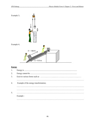 JPN Pahang                                                              Physics Module Form 4 Chapter 2 : Force and Motion




Example 3;




Example 4;


                             F = 600 N




                                           S = 0.8 m


Energy
1.     Energy is .................................................................................................................
2.     Energy cannot be ....................................................................................................
3.     Exist in various forms such as …………………...……………………………………
       ………………………………………………………………………………………………
4.       Example of the energy transformation;
       ………………………………………………………………………………………………
       ………………………………………………………………………………………………
5.     ………………………………………………………………………………………………
       Example :
       ………………………………………………………………………………………………




                                                                   46
 