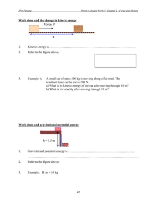 JPN Pahang                                          Physics Module Form 4 Chapter 2 : Force and Motion


Work done and the change in kinetic energy
                 Force, F



                           s


1.     Kinetic energy is …………………………………………………………………………
2.     Refer to the figure above,
                                                                 Through, v2 = u2 +2as
                                                                               u=0
                                                                           and, as = ½ v2



3.     Example 1;     A small car of mass 100 kg is moving along a flat road. The
                      resultant force on the car is 200 N.
                      a) What is its kinetic energy of the car after moving through 10 m?
                      b) What is its velocity after moving through 10 m?




Work done and gravitational potential energy




                    h = 1.5 m


1.     Gravitational potential energy is………………………………………………………...
       ………………………………………………………………………………………………
2.     Refer to the figure above;


3.     Example; If m = 10 kg




                                               47
 