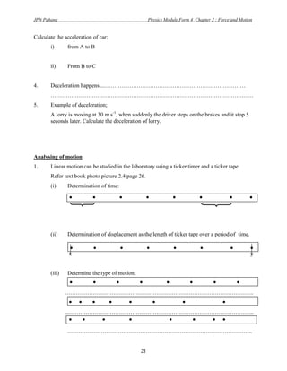 JPN Pahang                                          Physics Module Form 4 Chapter 2 : Force and Motion


Calculate the acceleration of car;
       i)      from A to B


       ii)     From B to C


4.     Deceleration happens ...…………………………………………………………………
       ………………………………………………………………………………………………
5.     Example of deceleration;
       A lorry is moving at 30 m s-1, when suddenly the driver steps on the brakes and it stop 5
       seconds later. Calculate the deceleration of lorry.




Analysing of motion
1.     Linear motion can be studied in the laboratory using a ticker timer and a ticker tape.
       Refer text book photo picture 2.4 page 26.
       (i)     Determination of time:
                .         .             .           .          .            .              .        .

       (ii)    Determination of displacement as the length of ticker tape over a period of time.

                .
                x
                           .            .           .           .           .              .         .
                                                                                                     y


       (iii)   Determine the type of motion;
                  . . . .           . . . .
               ………………………………………………………………………………………..
                  . . . . . .          .      .
               ...……….……………………………………………………………………………..
                  . . .      .       . . . .
               .……………………………………………………………………………………..


                                               21
 