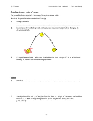 JPN Pahang                                           Physics Module Form 4 Chapter 2 : Force and Motion


Principle of conservation of energy
Carry out hands-on activity 2.10 on page 38 of the practical book.
To show the principle of conservation of energy.
1.      Energy cannot be ………………………………………………………………………
        ……………………………………………………………………………………………
2.      Example : a thrown ball upwards will achieve a maximum height before changing its
        direction and falls




3.      Example in calculation : A coconut falls from a tree from a height of 20 m. What is the
        velocity of coconut just before hitting the earth?




Power
1.      Power is …………………………………………………………………………………




2.      A weightlifter lifts 180 kg of weights from the floor to a height of 2 m above his head in a
        time of 0.8 s. What is the power generated by the weightlifter during this time?
        g = 9.8 ms-2)




                                                48
 