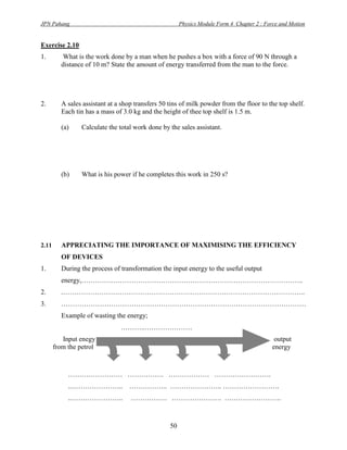 JPN Pahang                                             Physics Module Form 4 Chapter 2 : Force and Motion


Exercise 2.10
1.        What is the work done by a man when he pushes a box with a force of 90 N through a
         distance of 10 m? State the amount of energy transferred from the man to the force.




2.       A sales assistant at a shop transfers 50 tins of milk powder from the floor to the top shelf.
         Each tin has a mass of 3.0 kg and the height of thee top shelf is 1.5 m.

         (a)     Calculate the total work done by the sales assistant.




         (b)     What is his power if he completes this work in 250 s?




2.11     APPRECIATING THE IMPORTANCE OF MAXIMISING THE EFFICIENCY
         OF DEVICES
1.       During the process of transformation the input energy to the useful output
         energy,……………………………………………………………………………………..
2.       .……………………………………………………………………………………………..
3.       ………………………………………………………………………………………………
         Example of wasting the energy;
                               ………..…………………
          Input enegy                                                                        output
       from the petrol                                                                      energy



            …………………… ……………. ……………… …………………….
            ..…………………..            …………….. ………………….. …………………….
            ..…………………..            ……………. …………………. …………………….



                                                  50
 