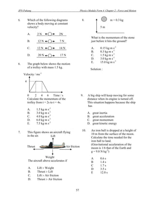 JPN Pahang                                                 Physics Module Form 4 Chapter 2 : Force and Motion


5.        Which of the following diagrams                   8.                          m = 0.3 kg
          shows a body moving at constant
          velocity?                                                            5m

          A.       2N                2N
                                                                       What is the momentum of the stone
          B.        12 N              7N                               just before it hits the ground?

          C.       12 N              14 N                              A.      0.15 kg m s-1
                                                                       B.      0.3 kg m s-1
          D.        20 N              17 N                             C.      1.5 kg m s-1
                                                                       D.      3.0 kg m s-1
                                                                       E.      15.0 kg m s-1
6.        The graph below shows the motion
          of a trolley with mass 1.5 kg.
                                                                       Solution :
                     -1
     Velocity / ms

      4



          0      2    4    6     Time / s                  9.     A big ship will keep moving for some
          Calculate the momentum of the                           distance when its engine is turned off.
          trolley from t = 2s to t = 4s.                          This situation happens because the ship
                                                                   has
          A.       1.5 kg m s-1
          B.       3.0 kg m s-1                                   A.    great inertia
          C.       4.0 kg m s-1                                   B.    great acceleration
          D.       6.0 kg m s-1                                   C.    great momentum
          E.       7.5 kg m s-1                                   D.    great kinetic energy

                                                            10.        An iron ball is dropped at a height of
7.        This figure shows an aircraft flying
                                                                       10 m from the surface of the moon.
          in the air.        Lift                                      Calculate the time needed for the
                                                                       iron ball to land.
                                                                       (Gravitational acceleration of the
          Thrust                            Air friction               moon is 1/6 that of the Earth and
                                                                       g = 9.8 N kg-2)
                         Weight                                        A       0.6 s
          The aircraft above accelerates if                            B       1.4 s
                                                                       C       1.7 s
          A.       Lift  Weight                                       D       3.5 s
          B.       Thrust  Lift                                       E       12.0 s
          C.       Lift  Air friction
          D.       Thrust  Air friction


                                                    57
 