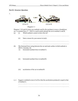 JPN Pahang                                           Physics Module Form 4 Chapter 2 : Force and Motion


Part B : Structure Questions

1.




                      (i) Car A                                (ii) Car B
                              Diagram 1.1
       Diagram 1.1(i) and (ii) show two methods used by the mechanic to move a breakdown
       car. A constant force, F = 500 N is used to push and pull the car in method A and B.
       (a)     (i)    Which method is easier to move the car?
                      ………………………………………………………………………………
              (ii)    State a reason for your answer in (a)(i).
                      ………………………………………………………………………………
                      ………………………………………………………………………………
       (b)    The frictional force acting between the car and track surface in both methods is
              200 N. Calculate, the
               (i)    horizontal resultant force in method A.




              (ii)    horizontal resultant force in method B.




              (iii)   acceleration of the car in method B.




       (c)    Suggest a method to move Car B so that the acceleration produced is equal to that
              of method A.
              ……………………………………………………………………………..………..
              ………………………………………………………………………………………




                                                58
 