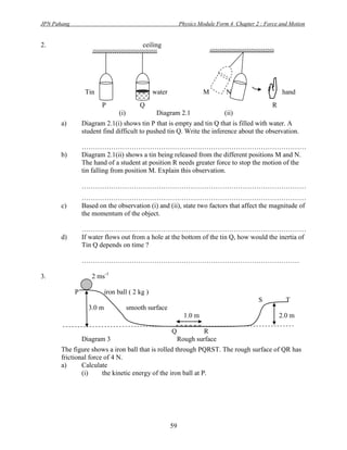 JPN Pahang                                                   Physics Module Form 4 Chapter 2 : Force and Motion


2.                                          ceiling




                  Tin
                        P                  Q
                                                water                 M        N
                                                                                                 R
                                                                                                       hand


                                 (i)             Diagram 2.1                   (ii)
       a)        Diagram 2.1(i) shows tin P that is empty and tin Q that is filled with water. A
                 student find difficult to pushed tin Q. Write the inference about the observation.

                 ………………………………………………………………………………………
       b)        Diagram 2.1(ii) shows a tin being released from the different positions M and N.
                 The hand of a student at position R needs greater force to stop the motion of the
                 tin falling from position M. Explain this observation.

                 ………………………………………………………………………………………
                 ………………………………………………………………………………………
       c)        Based on the observation (i) and (ii), state two factors that affect the magnitude of
                 the momentum of the object.

                 ………………………………………………………………………………………
       d)        If water flows out from a hole at the bottom of the tin Q, how would the inertia of
                 Tin Q depends on time ?

                 ……………………………………………………………………………………

3.                  2 ms-1

             P             iron ball ( 2 kg )
                                                                                            S           T
                   3.0 m               smooth surface
                                                              1.0 m                                   2.0 m

                                                        Q            R
                 Diagram 3                                  Rough surface
       The figure shows a iron ball that is rolled through PQRST. The rough surface of QR has
       frictional force of 4 N.
       a)      Calculate
               (i)     the kinetic energy of the iron ball at P.




                                                        59
 