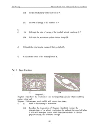 JPN Pahang                                            Physics Module Form 4 Chapter 2 : Force and Motion


              (ii)    the potential energy of the iron ball at P.




              (iii)   the total of energy of the iron ball at P.


       b)
       c)     (i)     Calculate the total of energy of the iron ball when it reaches at Q ?

              (ii)    Calculate the work done against friction along QR.



       d)     Calculate the total kinetic energy of the iron ball at S.



       e)     Calculate the speed of the ball at position T.




Part C : Essay Questions

1.




                      (i)                                       (ii)
                             Diagram 1.1
       Diagram 1.1(i) shows the condition of a car moving at high velocity when it suddenly
       crashes into a wall.
       Diagram 1.1(ii) shows a tennis ball hit with racquet by a player.
       a)     (i)     What is the meaning of momentum?

              (ii)    Based on the observations of Diagram (i) and (ii), compare the
                      characteristics of car when it crashes into the wall and the tennis ball when
                      it is hit with a racquet. Hence, relate these characteristics to clarify a
                      physics concept, and name this concept.


                                                 60
 