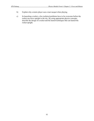 JPN Pahang                                          Physics Module Form 4 Chapter 2 : Force and Motion


         b)   Explain why a tennis player uses a taut racquet when playing.

         c)   In launching a rocket, a few technical problems have to be overcome before the
              rocket can move upright to the sky. By using appropriate physics concepts,
              describe the design of a rocket and the launch techniques that can launch the
              rocket upright.

Answer
         a)   (i)    momentum is product of mass and velocity

              (ii)   - The shape of car changed but the shape of wall remained.
                     - The shape of ball remained but the shape of the racquet string was
                       changed. (The racquet string is elastic but the wall is harder)
                     - The time taken of collision between the ball and racquet string more than
                       the time taken when the car hit the wall.
                     - The impulsive force will decrease when the time of collision increased.
                     - The concept is the impulsive force.

         b)   - To decrease the time of collision between the ball and the racquet string.
              - Impulsive force will be increased.
              - The force act to the ball will be increased.
              - The velocity of ball will be increased.

         c)   - Make a gradually narrower at the front shape (tapering)
                      : To decrease air friction
              - Made by the high strength and high rigidity of materials
                      : To decrease the probability to become dented (kemik).
              - Made by the low density of material.
                      : To reduce the mass/weight
              - The structure is fractional engine
                      : The mass will be decreased and the velocity will increase.
              - Made by the high of heat capacity of materials
                      : It will be high heat resistance.




                                               61
 