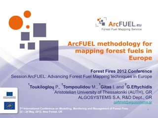 ArcFUEL methodology for
                                           mapping forest fuels in
                                                          Europe

                                     Forest Fires 2012 Conference
Session ArcFUEL: Advancing Forest Fuel Mapping techniques in Europe
          1                         1                            1                   2
              Toukiloglou P., Tompoulidou M., Gitas I. and G.Eftychidis
                        1
                          Aristotelian University of Thessaloniki (AUTH), GR
                                       ALGOSYSTEMS S.A, R&D Dept., GR
                                                                            geftihid@algosystems.gr
    3rd International Conference on Modelling, Monitoring and Management of Forest Fires        1
    22 – 24 May, 2012, New Forest, UK
 