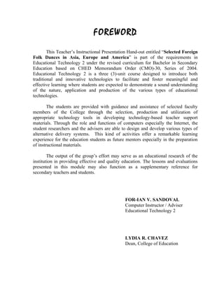 FOREWORD
        This Teacher’s Instructional Presentation Hand-out entitled “Selected Foreign
Folk Dances in Asia, Europe and America” is part of the requirements in
Educational Technology 2 under the revised curriculum for Bachelor in Secondary
Education based on CHED Memorandum Order (CMO)-30, Series of 2004.
Educational Technology 2 is a three (3)-unit course designed to introduce both
traditional and innovative technologies to facilitate and foster meaningful and
effective learning where students are expected to demonstrate a sound understanding
of the nature, application and production of the various types of educational
technologies.

        The students are provided with guidance and assistance of selected faculty
members of the College through the selection, production and utilization of
appropriate technology tools in developing technology-based teacher support
materials. Through the role and functions of computers especially the Internet, the
student researchers and the advisers are able to design and develop various types of
alternative delivery systems. This kind of activities offer a remarkable learning
experience for the education students as future mentors especially in the preparation
of instructional materials.

        The output of the group’s effort may serve as an educational research of the
institution in providing effective and quality education. The lessons and evaluations
presented in this module may also function as a supplementary reference for
secondary teachers and students.




                                               FOR-IAN V. SANDOVAL
                                               Computer Instructor / Adviser
                                               Educational Technology 2




                                               LYDIA R. CHAVEZ
                                               Dean, College of Education
 