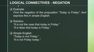 z
LOGICAL CONNECTIVES - NEGATION
❑ Example.
Find the negation of the proposition “Today is Friday”. And
express this in simple English.
❑ Solution.
“It is not the case that today is Friday.”
“It is false that today is Friday.”
❑ Simple English.
“Today is not Friday.”
“It is not Friday today.”
 