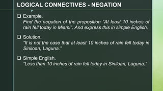 z
LOGICAL CONNECTIVES - NEGATION
❑ Example.
Find the negation of the proposition “At least 10 inches of
rain fell today in Miami”. And express this in simple English.
❑ Solution.
“It is not the case that at least 10 inches of rain fell today in
Siniloan, Laguna.”
❑ Simple English.
“Less than 10 inches of rain fell today in Siniloan, Laguna.”
 