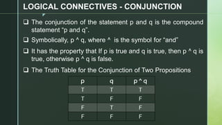z
LOGICAL CONNECTIVES - CONJUNCTION
❑ The conjunction of the statement p and q is the compound
statement “p and q”.
❑ Symbolically, p ^ q, where ^ is the symbol for “and”
❑ It has the property that If p is true and q is true, then p ^ q is
true, otherwise p ^ q is false.
❑ The Truth Table for the Conjunction of Two Propositions
p q p ^ q
T T T
T F F
F T F
F F F
 